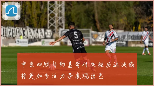 申京回顾与约基奇对决经历这次我将更加专注力争表现出色