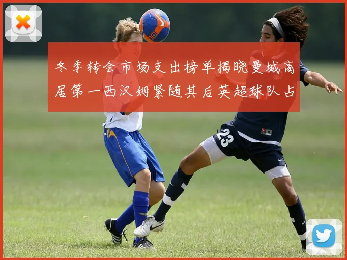 冬季转会市场支出榜单揭晓曼城高居第一西汉姆紧随其后英超球队占据五席