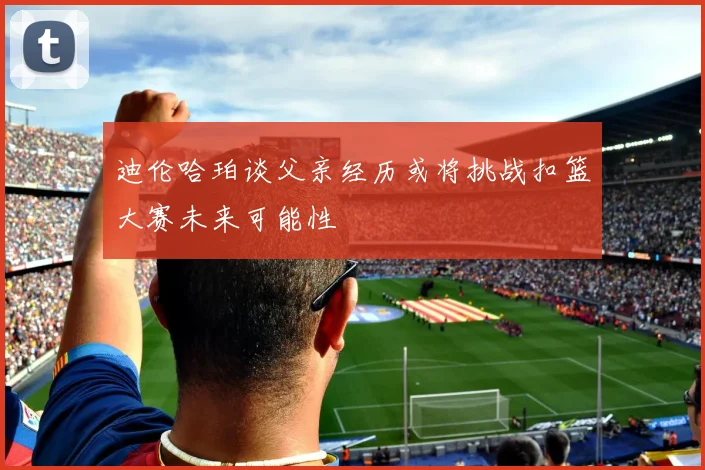 迪伦哈珀谈父亲经历或将挑战扣篮大赛未来可能性