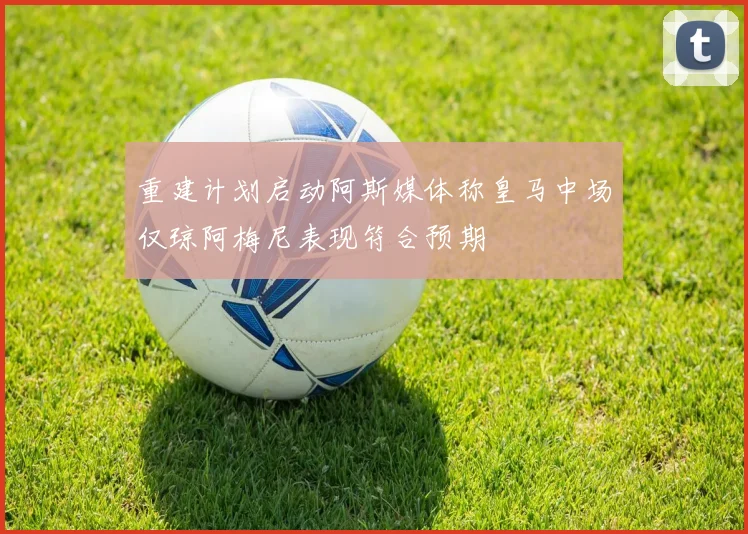 重建计划启动阿斯媒体称皇马中场仅琼阿梅尼表现符合预期