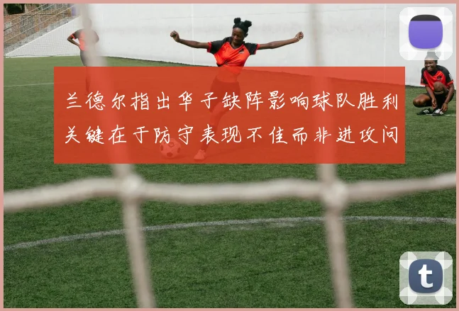 兰德尔指出华子缺阵影响球队胜利关键在于防守表现不佳而非进攻问题