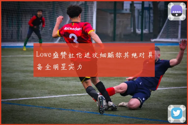 Lowe盛赞杜伦进攻细腻称其绝对具备全明星实力