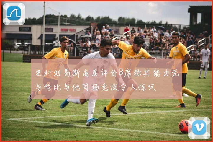 里科刘易斯高度评价B席称其能力无与伦比与他同场竞技令人惊叹