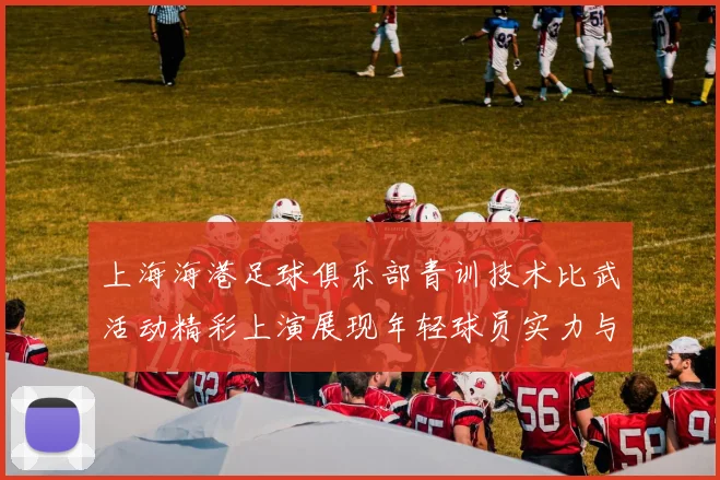 上海海港足球俱乐部青训技术比武活动精彩上演展现年轻球员实力与潜力