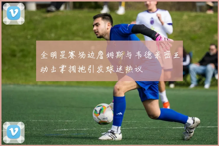 全明星赛场边詹姆斯与韦德亲密互动击掌拥抱引发球迷热议