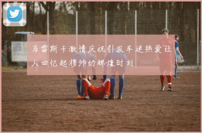 马雷斯卡激情庆祝引发车迷热爱让人回忆起穆帅的辉煌时刻