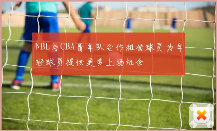 NBL与CBA青年队合作租借球员为年轻球员提供更多上场机会