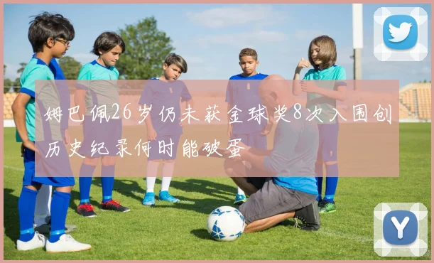 姆巴佩26岁仍未获金球奖8次入围创历史纪录何时能破蛋