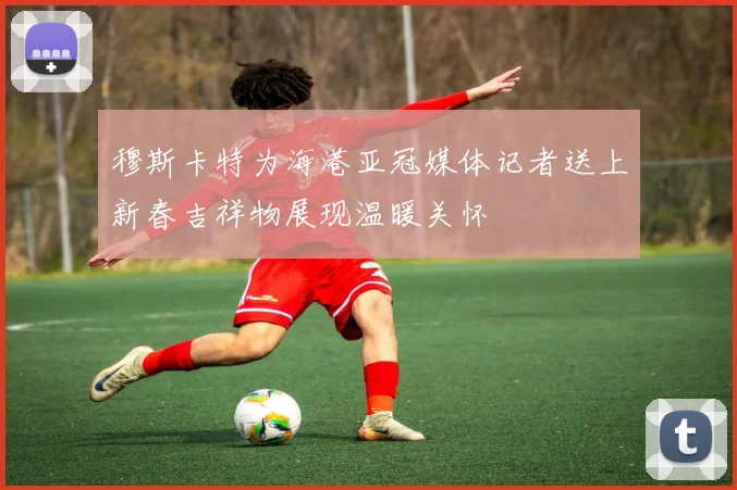 穆斯卡特为海港亚冠媒体记者送上新春吉祥物展现温暖关怀