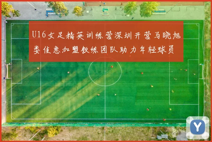 U16女足精英训练营深圳开营马晓旭娄佳惠加盟教练团队助力年轻球员成长