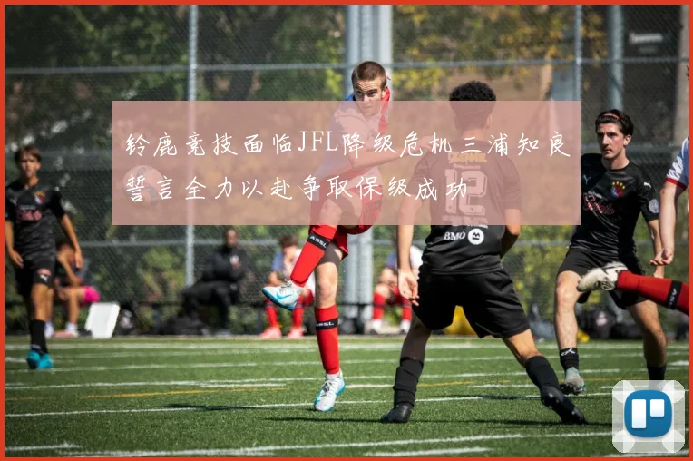 铃鹿竞技面临JFL降级危机三浦知良誓言全力以赴争取保级成功