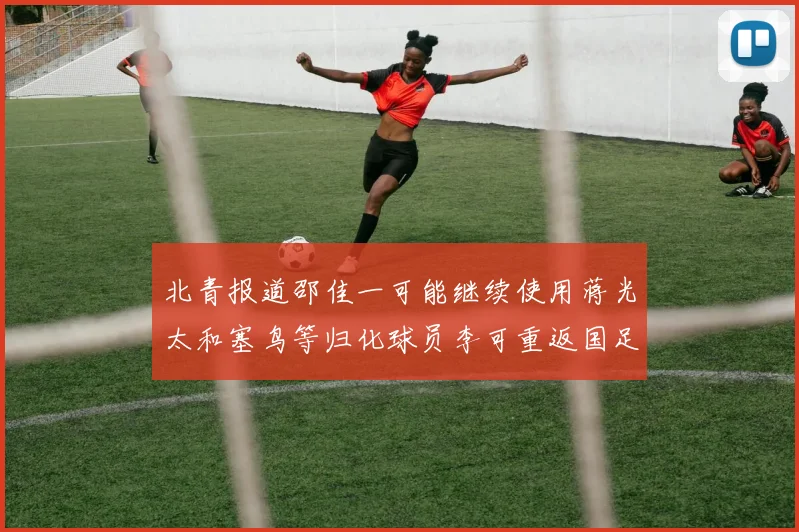 北青报道邵佳一可能继续使用蒋光太和塞鸟等归化球员李可重返国足需进一步沟通