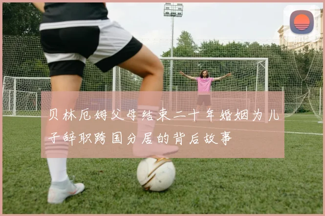 贝林厄姆父母结束二十年婚姻为儿子辞职跨国分居的背后故事