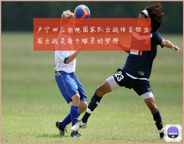 卢宁回应拒绝国家队出战传言称为国出战是每个球员的梦想