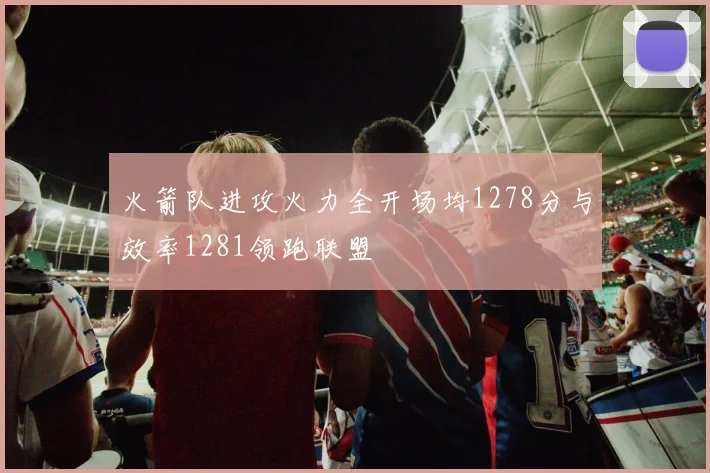 火箭队进攻火力全开场均1278分与效率1281领跑联盟