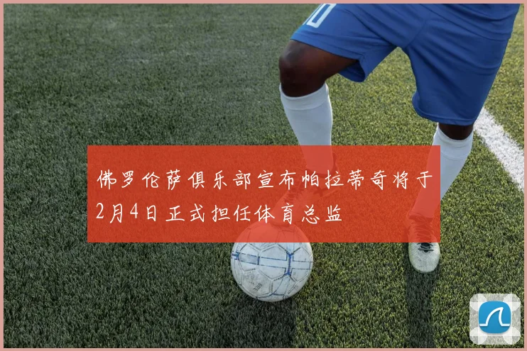佛罗伦萨俱乐部宣布帕拉蒂奇将于2月4日正式担任体育总监